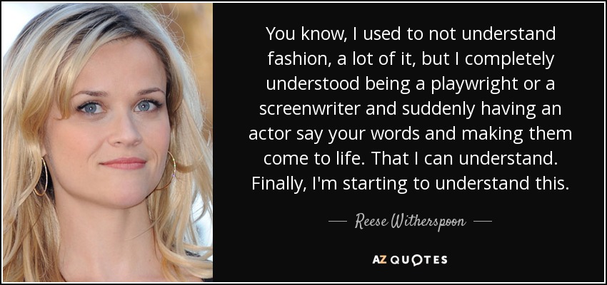 You know, I used to not understand fashion, a lot of it, but I completely understood being a playwright or a screenwriter and suddenly having an actor say your words and making them come to life. That I can understand. Finally, I'm starting to understand this. - Reese Witherspoon
