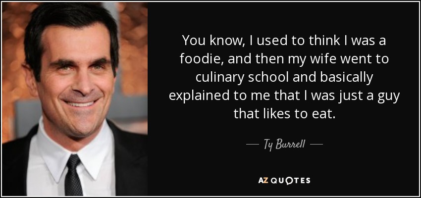 You know, I used to think I was a foodie, and then my wife went to culinary school and basically explained to me that I was just a guy that likes to eat. - Ty Burrell