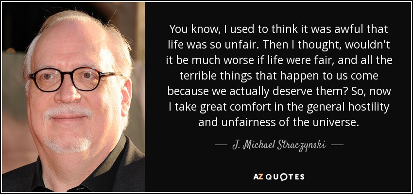 You know, I used to think it was awful that life was so unfair. Then I thought, wouldn't it be much worse if life were fair, and all the terrible things that happen to us come because we actually deserve them? So, now I take great comfort in the general hostility and unfairness of the universe. - J. Michael Straczynski