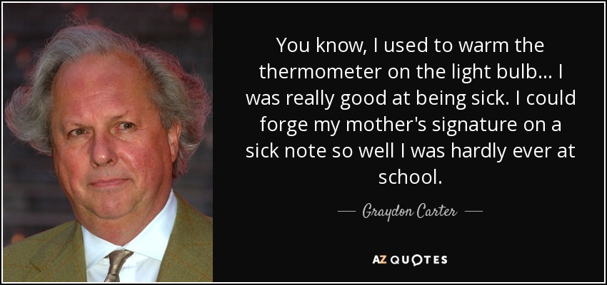 You know, I used to warm the thermometer on the light bulb... I was really good at being sick. I could forge my mother's signature on a sick note so well I was hardly ever at school. - Graydon Carter