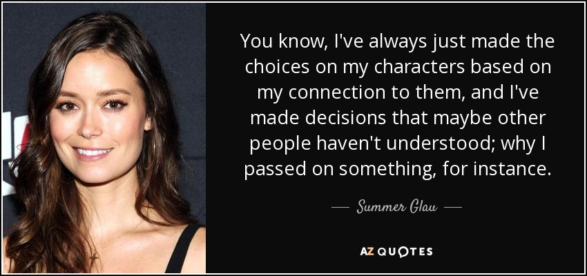 You know, I've always just made the choices on my characters based on my connection to them, and I've made decisions that maybe other people haven't understood; why I passed on something, for instance. - Summer Glau