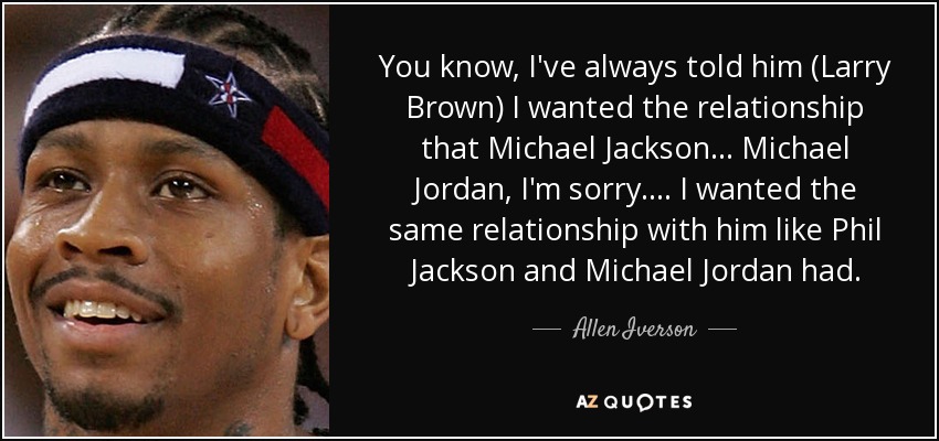 You know, I've always told him (Larry Brown) I wanted the relationship that Michael Jackson... Michael Jordan, I'm sorry. ... I wanted the same relationship with him like Phil Jackson and Michael Jordan had. - Allen Iverson
