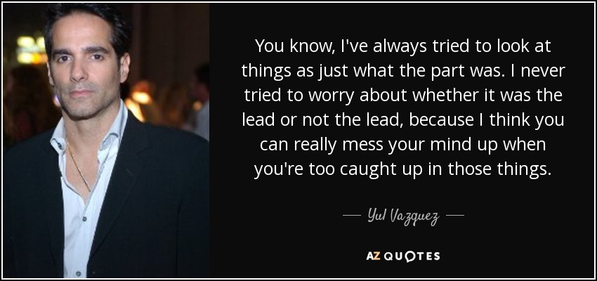 You know, I've always tried to look at things as just what the part was. I never tried to worry about whether it was the lead or not the lead, because I think you can really mess your mind up when you're too caught up in those things. - Yul Vazquez
