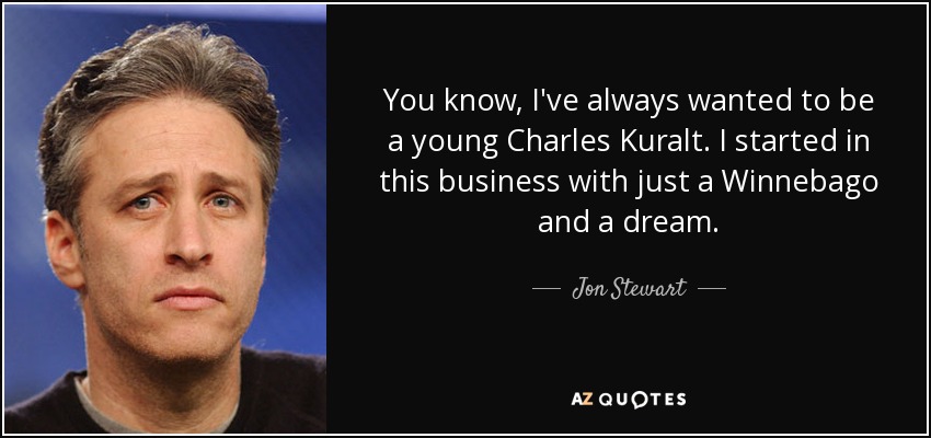 You know, I've always wanted to be a young Charles Kuralt. I started in this business with just a Winnebago and a dream. - Jon Stewart