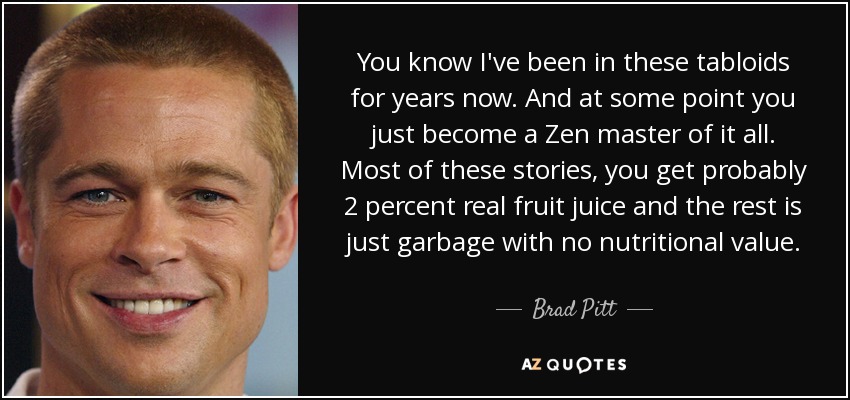 You know I've been in these tabloids for years now. And at some point you just become a Zen master of it all. Most of these stories, you get probably 2 percent real fruit juice and the rest is just garbage with no nutritional value. - Brad Pitt