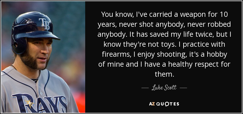 You know, I've carried a weapon for 10 years, never shot anybody, never robbed anybody. It has saved my life twice, but I know they're not toys. I practice with firearms, I enjoy shooting, it's a hobby of mine and I have a healthy respect for them. - Luke Scott