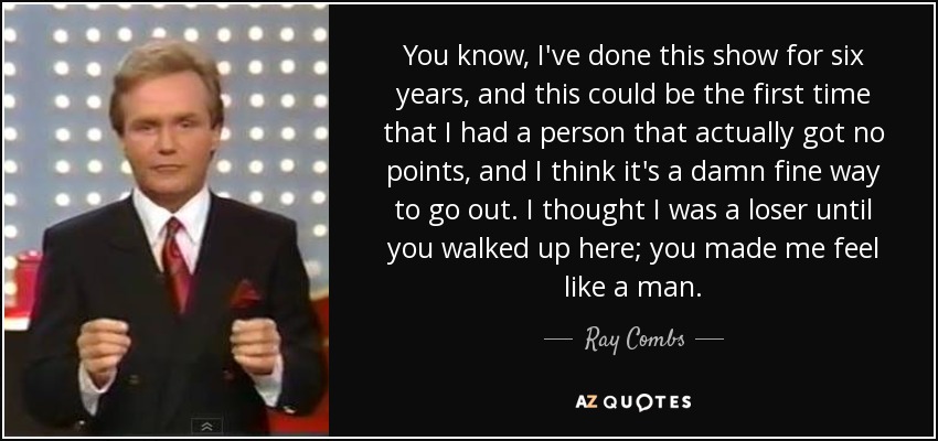 You know, I've done this show for six years, and this could be the first time that I had a person that actually got no points, and I think it's a damn fine way to go out. I thought I was a loser until you walked up here; you made me feel like a man. - Ray Combs
