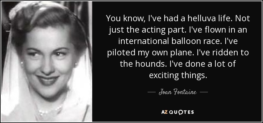 You know, I've had a helluva life. Not just the acting part. I've flown in an international balloon race. I've piloted my own plane. I've ridden to the hounds. I've done a lot of exciting things. - Joan Fontaine