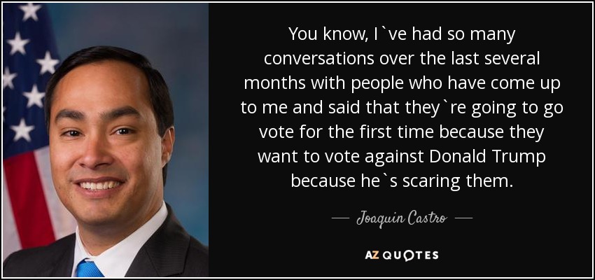 You know, I`ve had so many conversations over the last several months with people who have come up to me and said that they`re going to go vote for the first time because they want to vote against Donald Trump because he`s scaring them. - Joaquin Castro