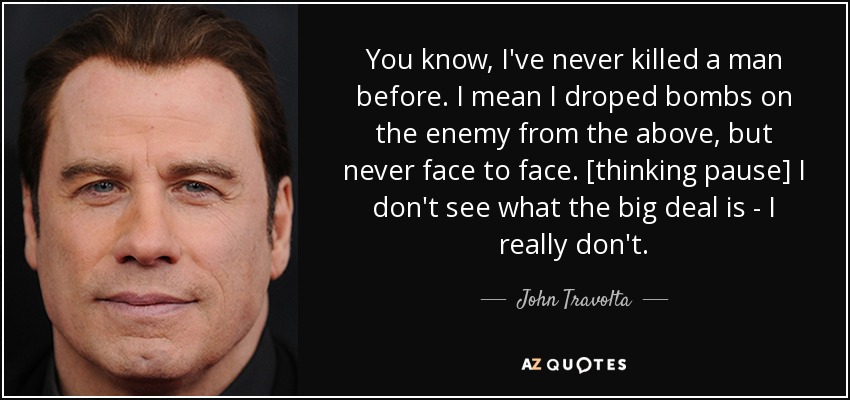 You know, I've never killed a man before. I mean I droped bombs on the enemy from the above, but never face to face. [thinking pause] I don't see what the big deal is - I really don't. - John Travolta
