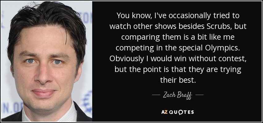 You know, I've occasionally tried to watch other shows besides Scrubs, but comparing them is a bit like me competing in the special Olympics. Obviously I would win without contest, but the point is that they are trying their best. - Zach Braff