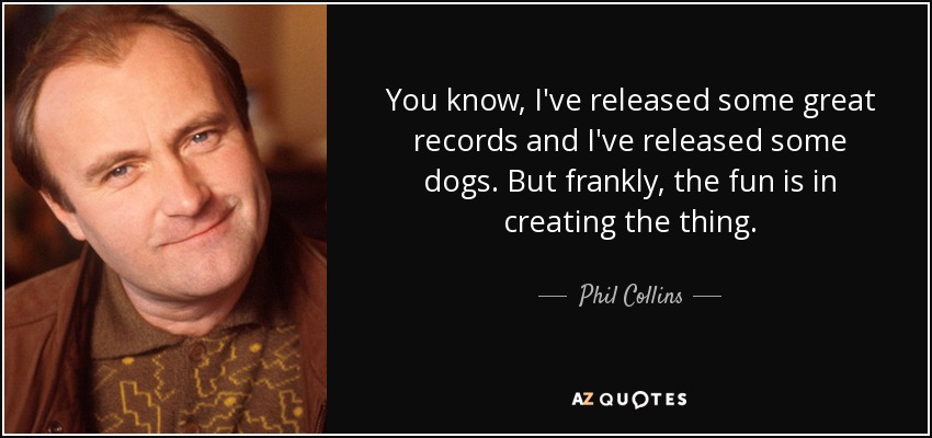You know, I've released some great records and I've released some dogs. But frankly, the fun is in creating the thing. - Phil Collins