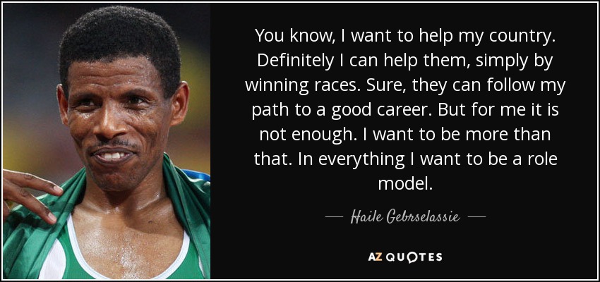 You know, I want to help my country. Definitely I can help them, simply by winning races. Sure, they can follow my path to a good career. But for me it is not enough. I want to be more than that. In everything I want to be a role model. - Haile Gebrselassie
