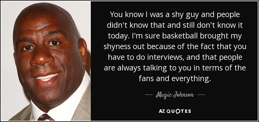 You know I was a shy guy and people didn't know that and still don't know it today. I'm sure basketball brought my shyness out because of the fact that you have to do interviews, and that people are always talking to you in terms of the fans and everything. - Magic Johnson
