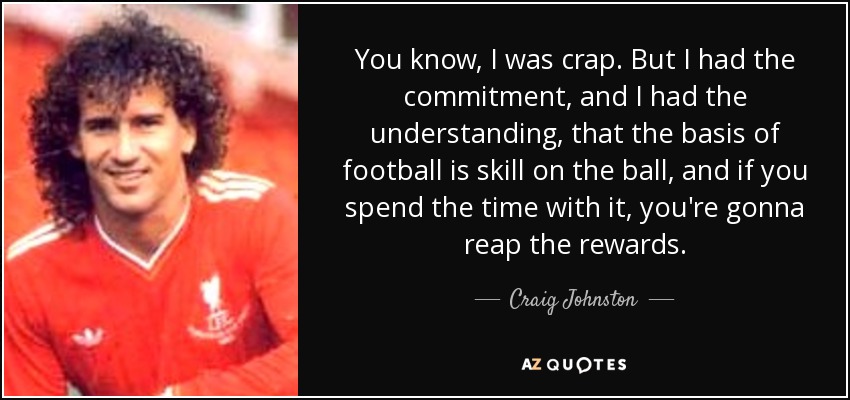 You know, I was crap. But I had the commitment, and I had the understanding, that the basis of football is skill on the ball, and if you spend the time with it, you're gonna reap the rewards. - Craig Johnston