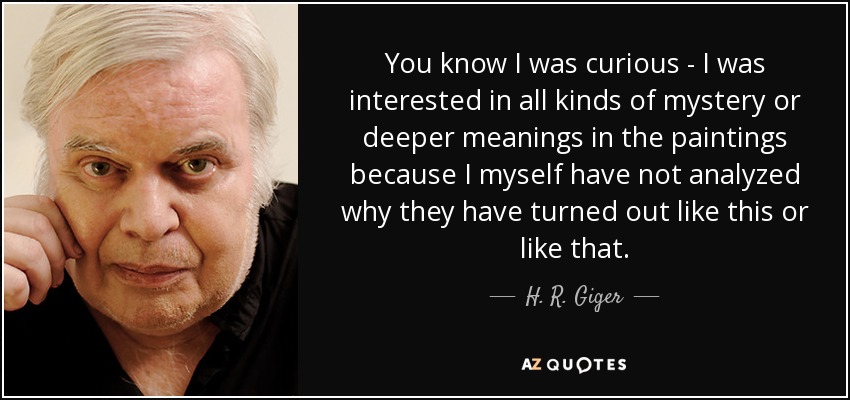 You know I was curious - I was interested in all kinds of mystery or deeper meanings in the paintings because I myself have not analyzed why they have turned out like this or like that. - H. R. Giger