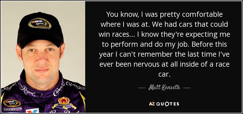 You know, I was pretty comfortable where I was at. We had cars that could win races... I know they're expecting me to perform and do my job. Before this year I can't remember the last time I've ever been nervous at all inside of a race car. - Matt Kenseth