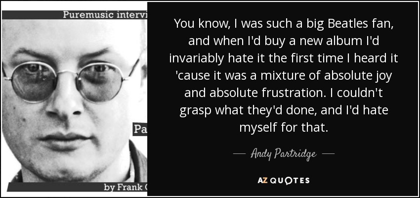 You know, I was such a big Beatles fan, and when I'd buy a new album I'd invariably hate it the first time I heard it 'cause it was a mixture of absolute joy and absolute frustration. I couldn't grasp what they'd done, and I'd hate myself for that. - Andy Partridge