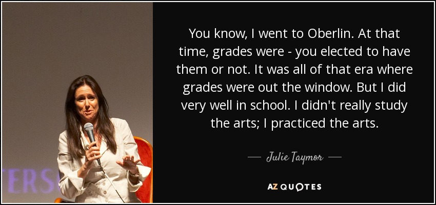 You know, I went to Oberlin. At that time, grades were - you elected to have them or not. It was all of that era where grades were out the window. But I did very well in school. I didn't really study the arts; I practiced the arts. - Julie Taymor