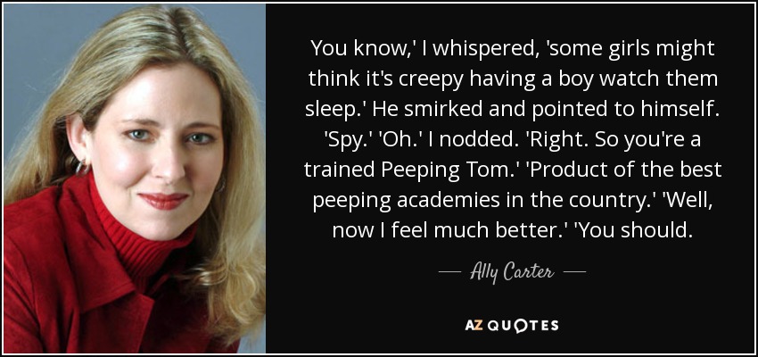 You know,' I whispered, 'some girls might think it's creepy having a boy watch them sleep.' He smirked and pointed to himself. 'Spy.' 'Oh.' I nodded. 'Right. So you're a trained Peeping Tom.' 'Product of the best peeping academies in the country.' 'Well, now I feel much better.' 'You should. - Ally Carter