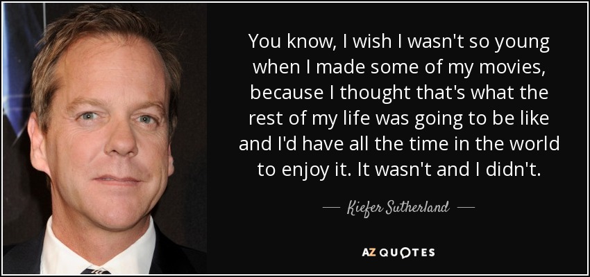 You know, I wish I wasn't so young when I made some of my movies, because I thought that's what the rest of my life was going to be like and I'd have all the time in the world to enjoy it. It wasn't and I didn't. - Kiefer Sutherland