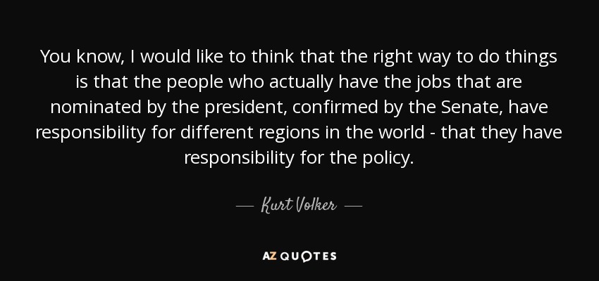 You know, I would like to think that the right way to do things is that the people who actually have the jobs that are nominated by the president, confirmed by the Senate, have responsibility for different regions in the world - that they have responsibility for the policy. - Kurt Volker