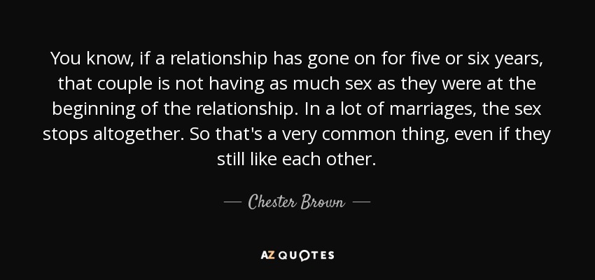 You know, if a relationship has gone on for five or six years, that couple is not having as much sex as they were at the beginning of the relationship. In a lot of marriages, the sex stops altogether. So that's a very common thing, even if they still like each other. - Chester Brown