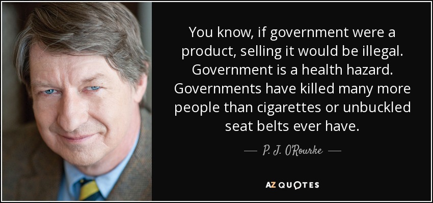 You know, if government were a product, selling it would be illegal. Government is a health hazard. Governments have killed many more people than cigarettes or unbuckled seat belts ever have. - P. J. O'Rourke