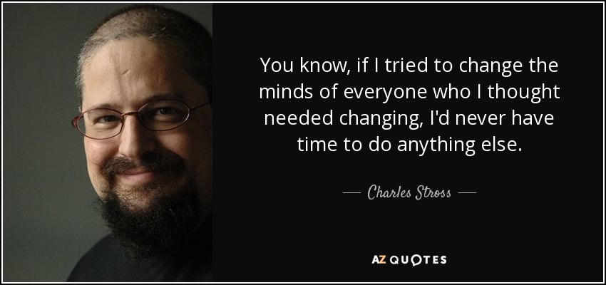 You know, if I tried to change the minds of everyone who I thought needed changing, I'd never have time to do anything else. - Charles Stross
