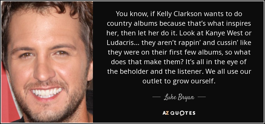 You know, if Kelly Clarkson wants to do country albums because that’s what inspires her, then let her do it. Look at Kanye West or Ludacris ... they aren’t rappin’ and cussin’ like they were on their first few albums, so what does that make them? It’s all in the eye of the beholder and the listener. We all use our outlet to grow ourself. - Luke Bryan
