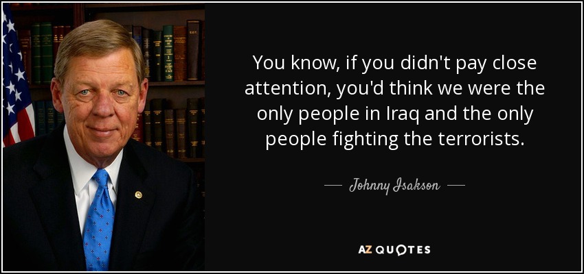You know, if you didn't pay close attention, you'd think we were the only people in Iraq and the only people fighting the terrorists. - Johnny Isakson