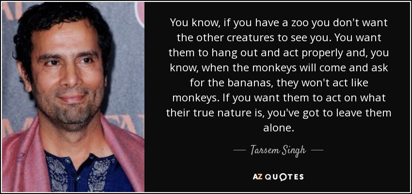 You know, if you have a zoo you don't want the other creatures to see you. You want them to hang out and act properly and, you know, when the monkeys will come and ask for the bananas, they won't act like monkeys. If you want them to act on what their true nature is, you've got to leave them alone. - Tarsem Singh
