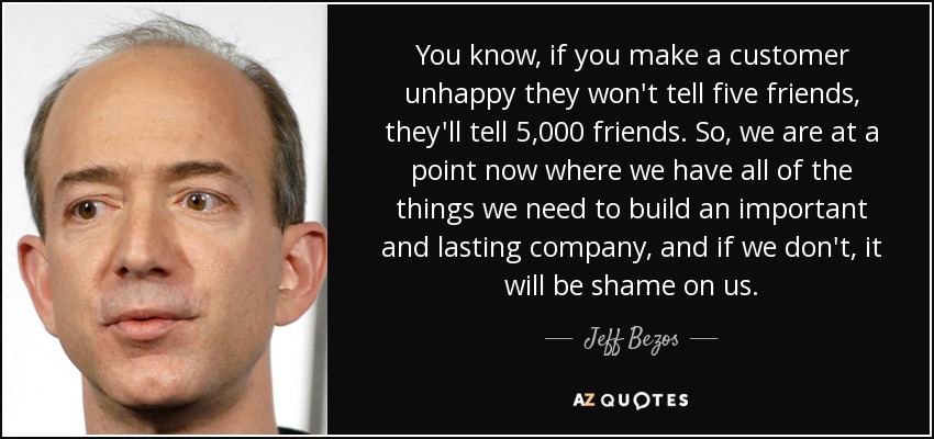 You know, if you make a customer unhappy they won't tell five friends, they'll tell 5,000 friends. So, we are at a point now where we have all of the things we need to build an important and lasting company, and if we don't, it will be shame on us. - Jeff Bezos