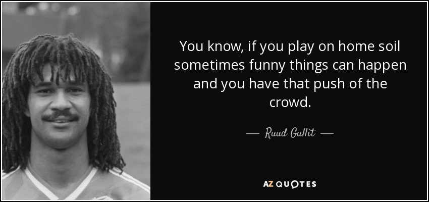 You know, if you play on home soil sometimes funny things can happen and you have that push of the crowd. - Ruud Gullit