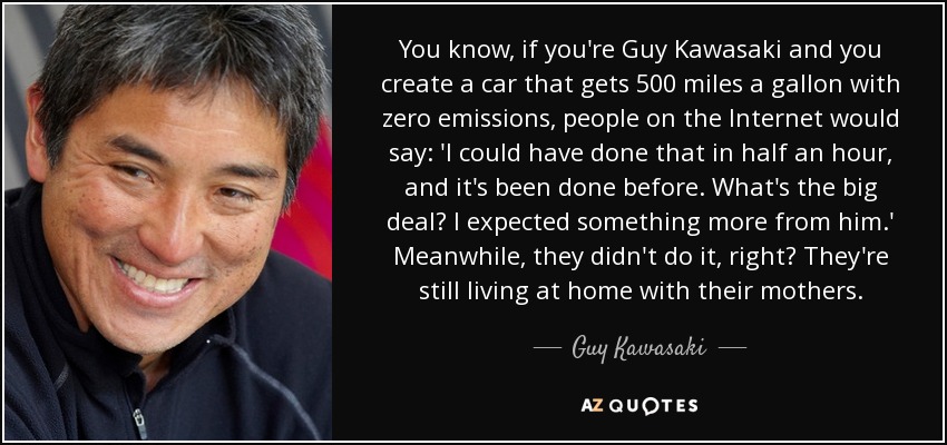 You know, if you're Guy Kawasaki and you create a car that gets 500 miles a gallon with zero emissions, people on the Internet would say: 'I could have done that in half an hour, and it's been done before. What's the big deal? I expected something more from him.' Meanwhile, they didn't do it, right? They're still living at home with their mothers. - Guy Kawasaki
