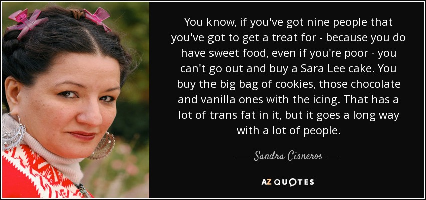 You know, if you've got nine people that you've got to get a treat for - because you do have sweet food, even if you're poor - you can't go out and buy a Sara Lee cake. You buy the big bag of cookies, those chocolate and vanilla ones with the icing. That has a lot of trans fat in it, but it goes a long way with a lot of people. - Sandra Cisneros