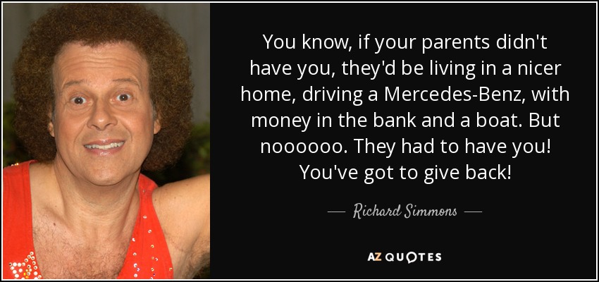 You know, if your parents didn't have you, they'd be living in a nicer home, driving a Mercedes-Benz, with money in the bank and a boat. But noooooo. They had to have you! You've got to give back! - Richard Simmons