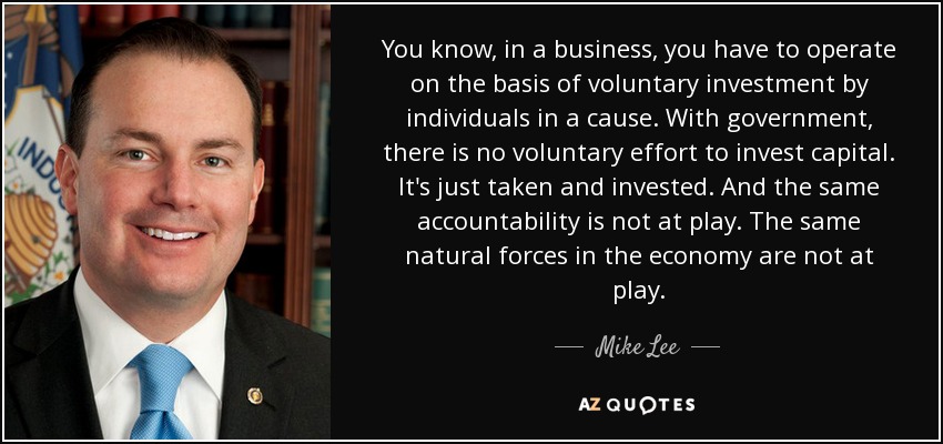 You know, in a business, you have to operate on the basis of voluntary investment by individuals in a cause. With government, there is no voluntary effort to invest capital. It's just taken and invested. And the same accountability is not at play. The same natural forces in the economy are not at play. - Mike Lee