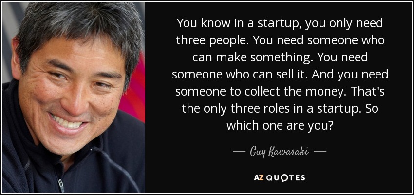 You know in a startup, you only need three people. You need someone who can make something. You need someone who can sell it. And you need someone to collect the money. That's the only three roles in a startup. So which one are you? - Guy Kawasaki