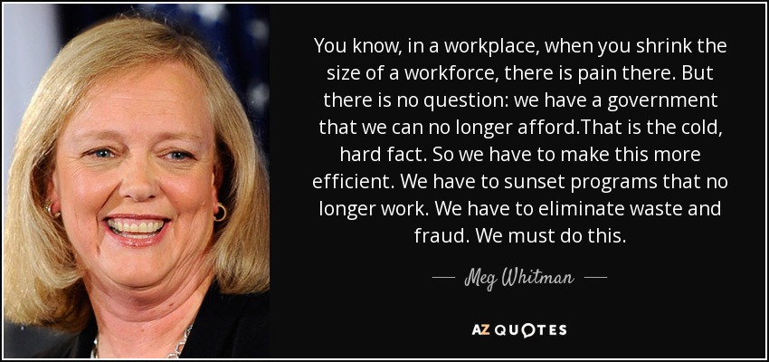 You know, in a workplace, when you shrink the size of a workforce, there is pain there. But there is no question: we have a government that we can no longer afford.That is the cold, hard fact. So we have to make this more efficient. We have to sunset programs that no longer work. We have to eliminate waste and fraud. We must do this. - Meg Whitman