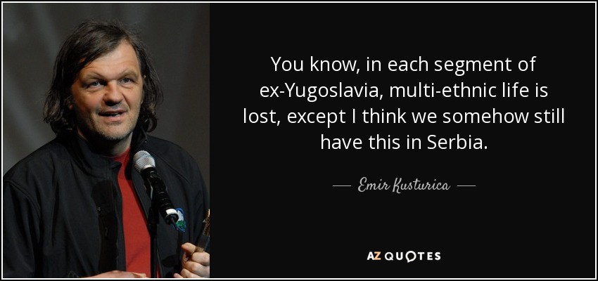 You know, in each segment of ex-Yugoslavia, multi-ethnic life is lost, except I think we somehow still have this in Serbia. - Emir Kusturica