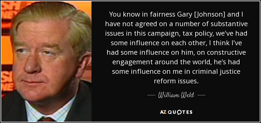 You know in fairness Gary [Johnson] and I have not agreed on a number of substantive issues in this campaign, tax policy, we've had some influence on each other, I think I've had some influence on him, on constructive engagement around the world, he's had some influence on me in criminal justice reform issues. - William Weld