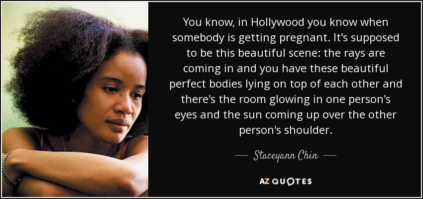 You know, in Hollywood you know when somebody is getting pregnant. It's supposed to be this beautiful scene: the rays are coming in and you have these beautiful perfect bodies lying on top of each other and there's the room glowing in one person's eyes and the sun coming up over the other person's shoulder. - Staceyann Chin