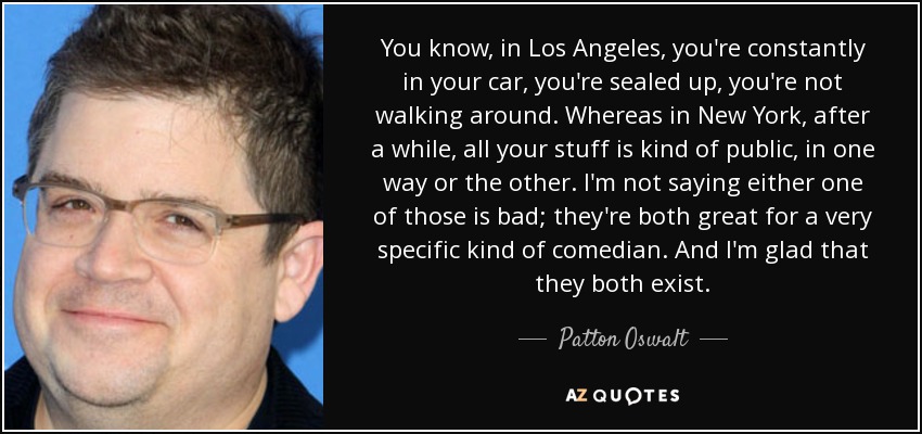 You know, in Los Angeles, you're constantly in your car, you're sealed up, you're not walking around. Whereas in New York, after a while, all your stuff is kind of public, in one way or the other. I'm not saying either one of those is bad; they're both great for a very specific kind of comedian. And I'm glad that they both exist. - Patton Oswalt