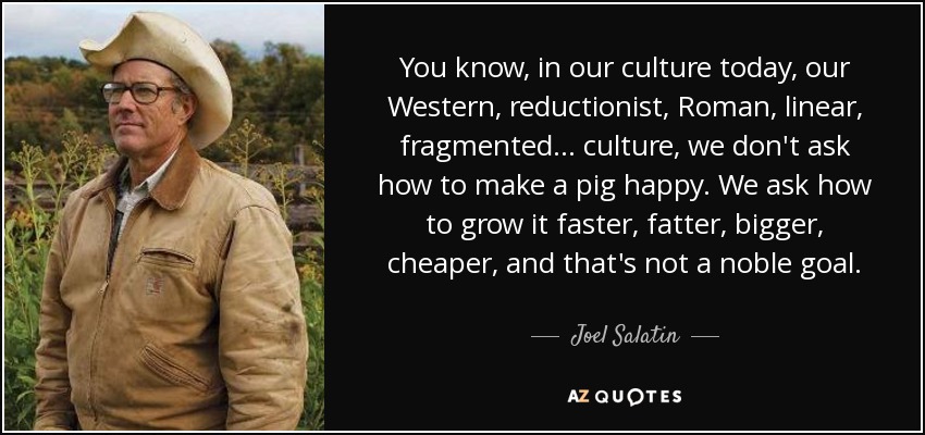 You know, in our culture today, our Western, reductionist, Roman, linear, fragmented... culture, we don't ask how to make a pig happy. We ask how to grow it faster, fatter, bigger, cheaper, and that's not a noble goal. - Joel Salatin