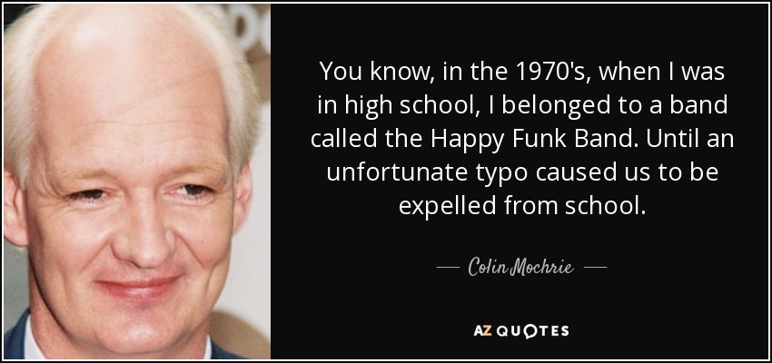 You know, in the 1970's, when I was in high school, I belonged to a band called the Happy Funk Band. Until an unfortunate typo caused us to be expelled from school. - Colin Mochrie