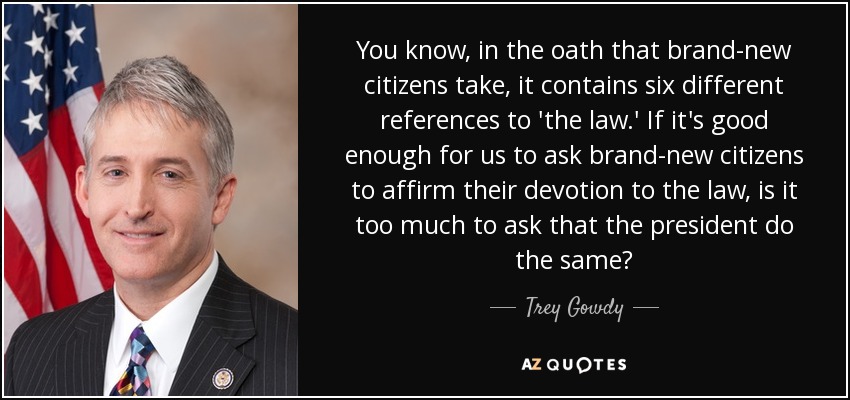 You know, in the oath that brand-new citizens take, it contains six different references to 'the law.' If it's good enough for us to ask brand-new citizens to affirm their devotion to the law, is it too much to ask that the president do the same? - Trey Gowdy