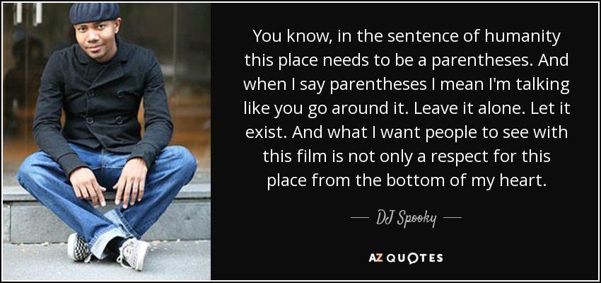 You know, in the sentence of humanity this place needs to be a parentheses. And when I say parentheses I mean I'm talking like you go around it. Leave it alone. Let it exist. And what I want people to see with this film is not only a respect for this place from the bottom of my heart. - DJ Spooky