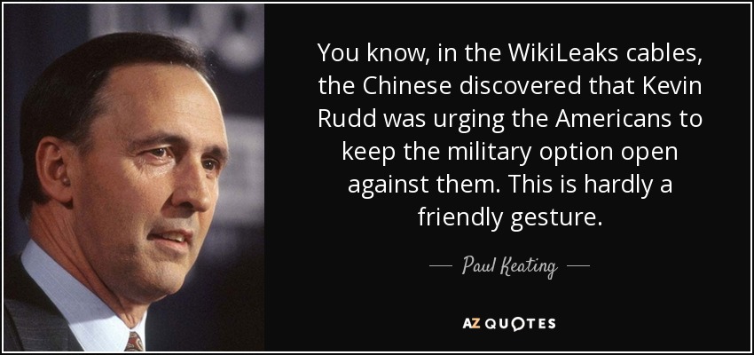 You know, in the WikiLeaks cables, the Chinese discovered that Kevin Rudd was urging the Americans to keep the military option open against them. This is hardly a friendly gesture. - Paul Keating