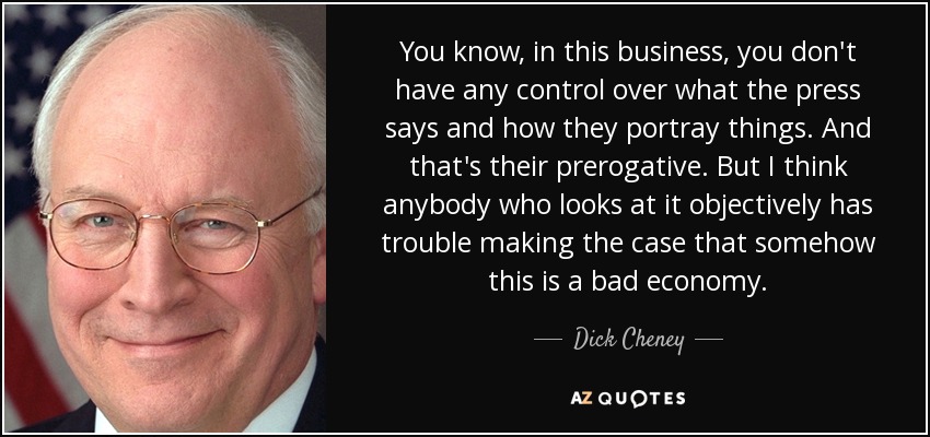 You know, in this business, you don't have any control over what the press says and how they portray things. And that's their prerogative. But I think anybody who looks at it objectively has trouble making the case that somehow this is a bad economy. - Dick Cheney